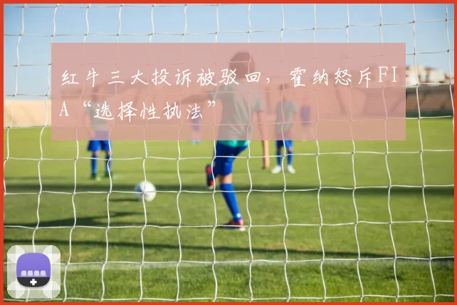 红牛三大投诉被驳回，霍纳怒斥FIA“选择性执法”