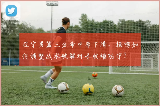 辽宁男篮三分命中率下滑，杨鸣如何调整战术破解对手收缩防守？